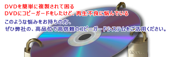 DVDを簡単に複製されて困る。DVDにコピーガードしたけど再生不良に悩んでいる。このような悩みをお持ちの方、ぜひ弊社の高品位で高信頼のコピーガードシステムをご活用ください